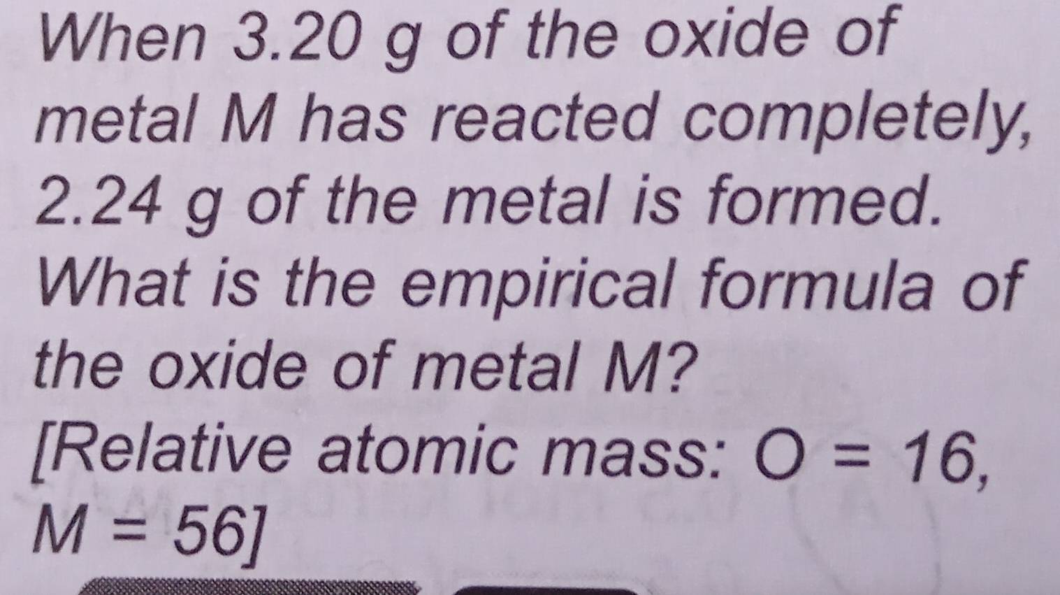 When 3.20 g of the oxide of 
metal M has reacted completely,
2.24 g of the metal is formed. 
What is the empirical formula of 
the oxide of metal M? 
[Relative atomic mass: O=16,
M=56]