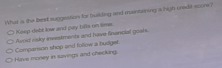 What is the best suggestion for building and maintaining a high credit score?
Keep debt low and pay bills on time.
Avoid risky investments and have financial goals.
Companson shop and follow a budget.
Have money in savings and checking.