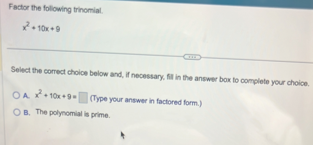 Factor the following trinomial.
x^2+10x+9
Select the correct choice below and, if necessary, fill in the answer box to complete your choice.
A. x^2+10x+9=□ (Type your answer in factored form.)
B. The polynomial is prime.