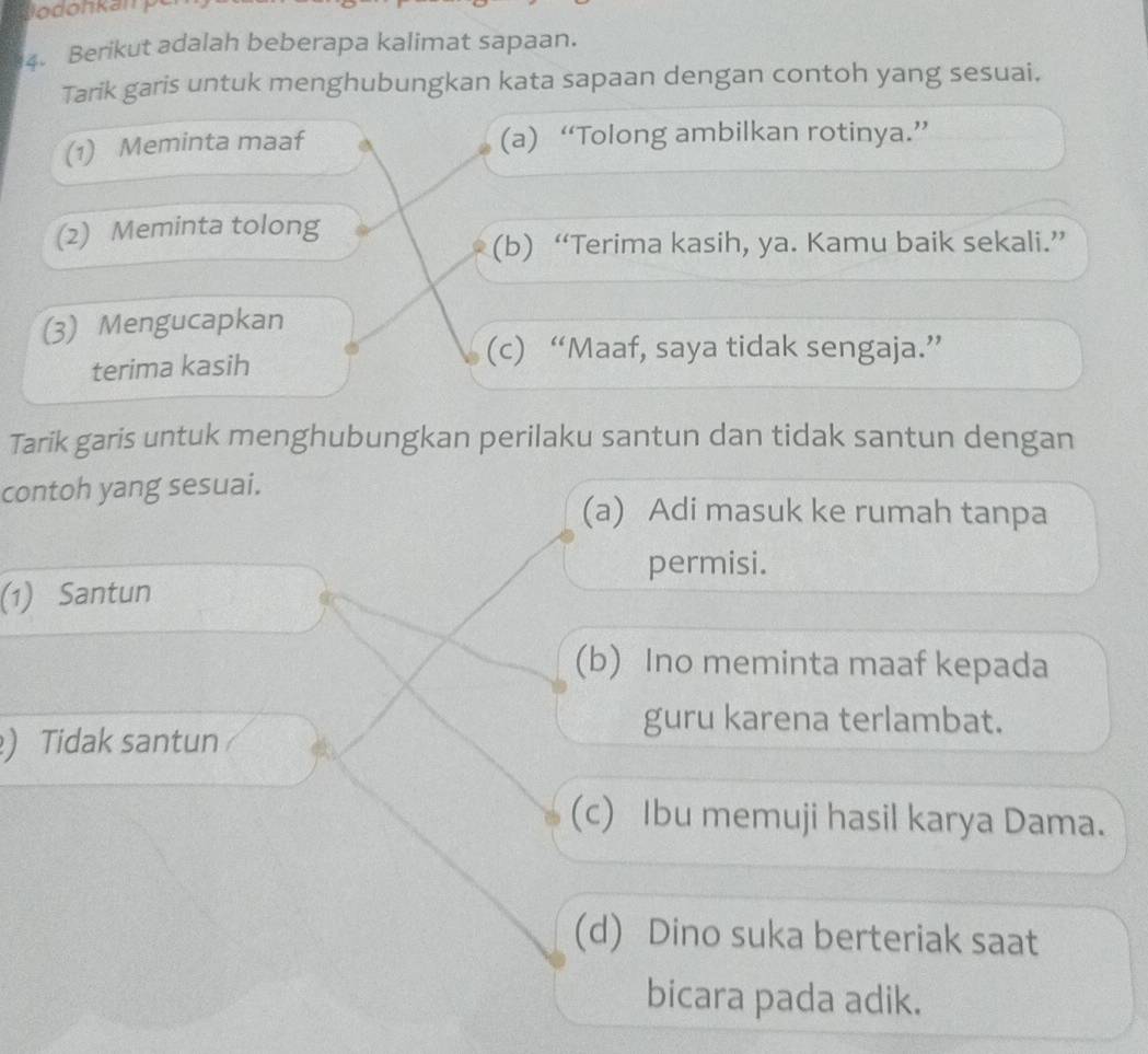 Berikut adalah beberapa kalimat sapaan.
Tarik garis untuk menghubungkan kata sapaan dengan contoh yang sesuai.
(1) Meminta maaf (a) “Tolong ambilkan rotinya.”
(2) Meminta tolong
(b) “Terima kasih, ya. Kamu baik sekali.”
(3) Mengucapkan
terima kasih
(c) “Maaf, saya tidak sengaja.”
Tarik garis untuk menghubungkan perilaku santun dan tidak santun dengan
contoh yang sesuai.
(a) Adi masuk ke rumah tanpa
permisi.
(1) Santun
(b) Ino meminta maaf kepada
guru karena terlambat.
) Tidak santun
(c) Ibu memuji hasil karya Dama.
(d) Dino suka berteriak saat
bicara pada adik.