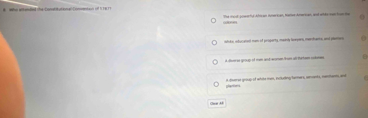 Who attended the Constitutional Convention of 1787?
The most powerful African American, Native American, and white men from the
colonies.
White, educated men of property, mainly lawyers, merchants, and planters
A diverse group of men and women from all thirteen colonies.
A diverse group of white men, including farmers, servants, merchants, and
plainters
Clear All