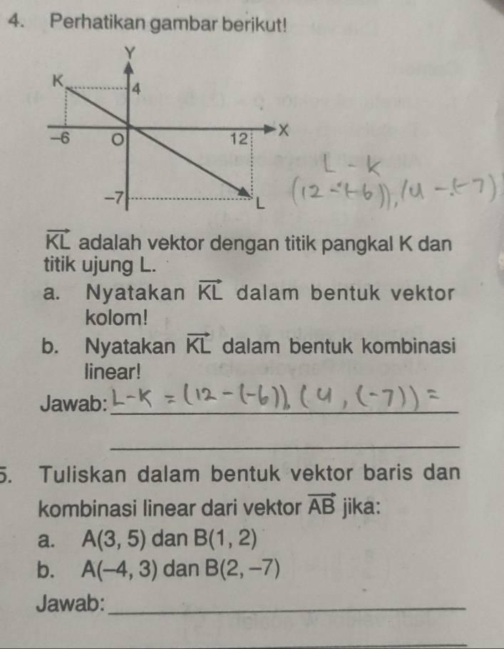 Perhatikan gambar berikut!
vector KL adalah vektor dengan titik pangkal K dan 
titik ujung L. 
a. Nyatakan vector KL dalam bentuk vektor 
kolom! 
b. Nyatakan vector KL dalam bentuk kombinasi 
linear! 
Jawab:_ 
_ 
5. Tuliskan dalam bentuk vektor baris dan 
kombinasi linear dari vektor vector AB jika: 
a. A(3,5) dan B(1,2)
b. A(-4,3) dan B(2,-7)
Jawab:_ 
_