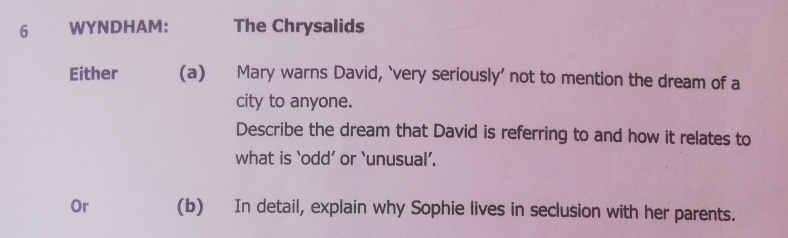 WYNDHAM: The Chrysalids 
Either (a) Mary warns David, ‘very seriously’ not to mention the dream of a 
city to anyone. 
Describe the dream that David is referring to and how it relates to 
what is ‘odd’ or ‘unusual’. 
Or (b) In detail, explain why Sophie lives in seclusion with her parents.