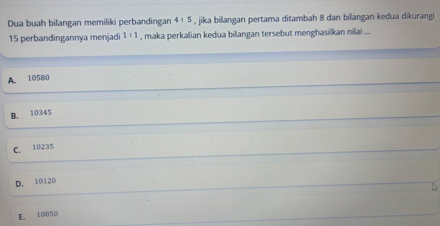 Dua buah bilangan memiliki perbandingan 4:5 , jika bilangan pertama ditambah 8 dan bilangan kedua dikurangi
15 perbandingannya menjadi 1:1 , maka perkalian kedua bilangan tersebut menghasilkan nilai ...
A. 10580
B. 10345
C. 10235
D. 10120
E. 10850