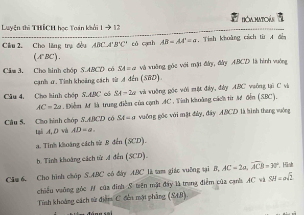 Hòa MATOán a 
Luyện thi THÍCH học Toán khối 1to 12 
Câu 2. Cho lăng trụ đều ABC.A'B'C' có cạnh AB=AA'=a. Tính khoảng cách từ A đến
(A'BC). 
Câu 3. Cho hình chóp S. ABCD có SA=a và vuông góc với mặt đáy, đáy ABCD là hình vuông 
cạnh a. Tính khoảng cách từ A đến (SBD). 
Câu 4. Cho hình chóp S. ABC có SA=2a và vuông góc với mặt đây, đây ABC vuông tại C và
AC=2a. Điểm M là trung điểm của cạnh AC. Tính khoảng cách từ M đến (SBC). 
Câu 5. Cho hình chóp S. ABCD có SA=a vuông góc với mặt đáy, đáy ABCD là hình thang vuông 
tại A,D và AD=a. 
a. Tính khoảng cách từ B đến (SCD). 
b. Tính khoảng cách từ A đến (SCD). 
Câu 6. Cho hình chóp S. ABC có đáy ABC là tam giác vuông tại B, AC=2a, widehat ACB=30°. Hình 
chiếu vuông góc H của đỉnh S trên mặt đây là trung điểm của cạnh AC và SH=asqrt(2). 
Tính khoảng cách từ điểm C đến mặt phẳng (SAB).