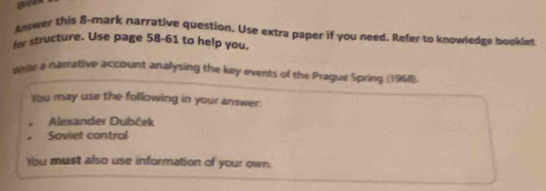 Answer this 8-mark narrative question. Use extra paper if you need. Refer to knowledge booklet 
for structure. Use page 58-61 to help you. 
write a narrative account analysing the key events of the Prague Spring (1968). 
You may use the following in your answer: 
Alexander Dubček 
Soviet control 
You must also use information of your own.