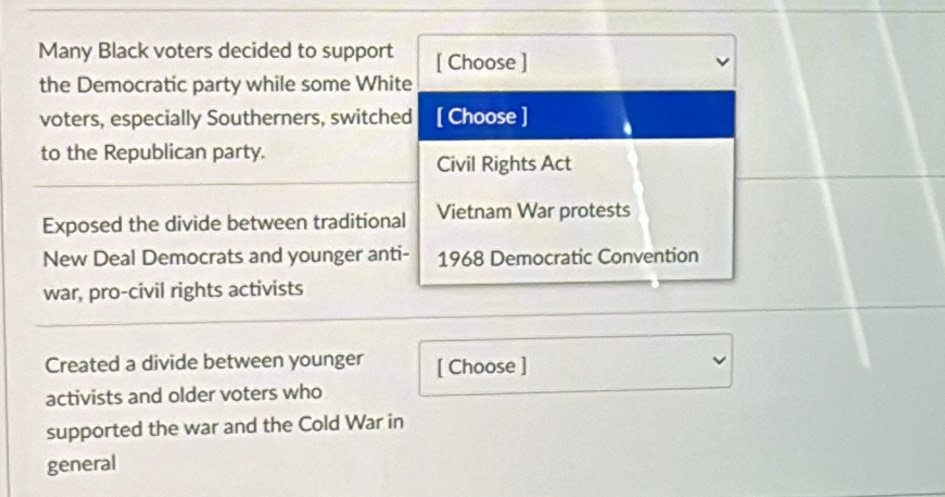 Many Black voters decided to support [ Choose ] 
the Democratic party while some White 
voters, especially Southerners, switched [ Choose ] 
to the Republican party. 
Civil Rights Act 
Exposed the divide between traditional Vietnam War protests 
New Deal Democrats and younger anti- 1968 Democratic Convention 
war, pro-civil rights activists 
Created a divide between younger [ Choose ] 
activists and older voters who 
supported the war and the Cold War in 
general