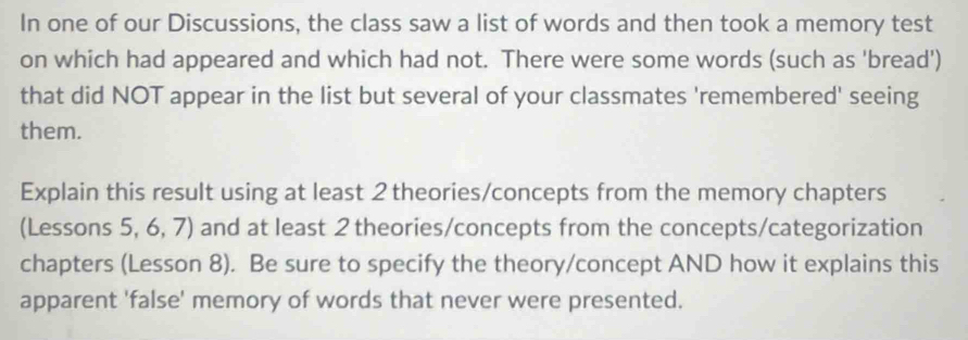 In one of our Discussions, the class saw a list of words and then took a memory test 
on which had appeared and which had not. There were some words (such as 'bread') 
that did NOT appear in the list but several of your classmates 'remembered' seeing 
them. 
Explain this result using at least 2 theories/concepts from the memory chapters 
(Lessons 5, 6, 7) and at least 2 theories/concepts from the concepts/categorization 
chapters (Lesson 8). Be sure to specify the theory/concept AND how it explains this 
apparent 'false' memory of words that never were presented.