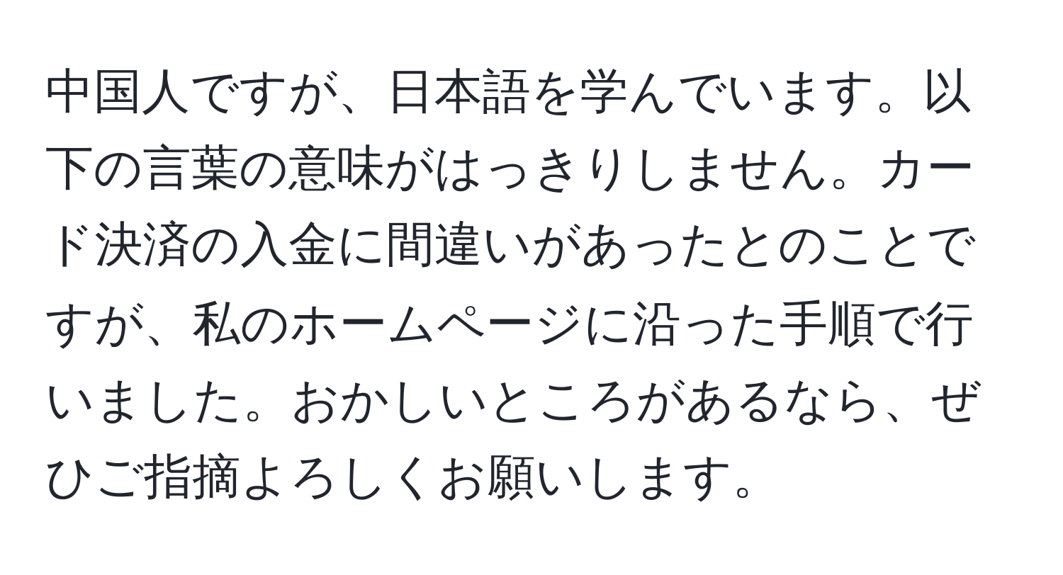 中国人ですが、日本語を学んでいます。以下の言葉の意味がはっきりしません。カード決済の入金に間違いがあったとのことですが、私のホームページに沿った手順で行いました。おかしいところがあるなら、ぜひご指摘よろしくお願いします。