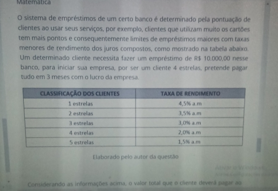 Matematica
O sistema de empréstimos de um certo banco é determinado pela pontuação de
clientes ao usar seus serviços, por exemplo, clientes que utilizam muito os cartöes
tem mais pontos e consequentemente limites de empréstimos maiores com taxas
menores de rendimento dos juros compostos, como mostrado na tabela abaixo.
Um determinado cliente necessita fazer um empréstimo de R$ 10.000,00 nesse
banco, para iniciar sua empresa, por ser um cliente 4 estrelas, pretende pagar
tudo em 3 meses com o lucro da empresa.
Elaborado pelo autor da questão
Considerando as informaçöes acima, o valor total que o cliente deverâ pagar ao