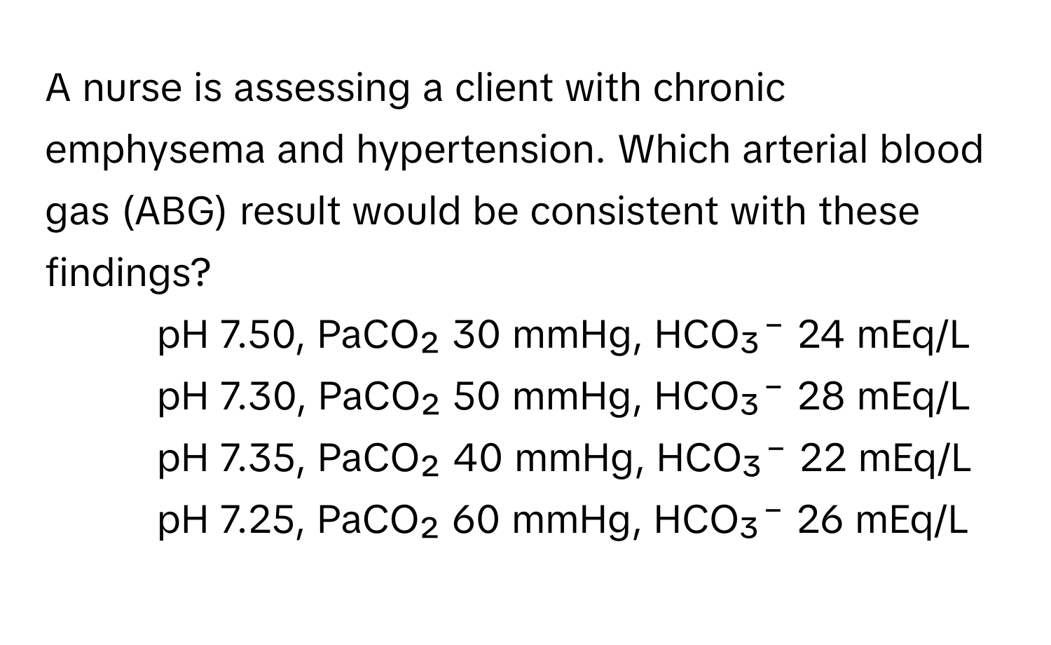 A nurse is assessing a client with chronic emphysema and hypertension. Which arterial blood gas (ABG) result would be consistent with these findings?

1) pH 7.50, PaCO₂ 30 mmHg, HCO₃⁻ 24 mEq/L
2) pH 7.30, PaCO₂ 50 mmHg, HCO₃⁻ 28 mEq/L
3) pH 7.35, PaCO₂ 40 mmHg, HCO₃⁻ 22 mEq/L
4) pH 7.25, PaCO₂ 60 mmHg, HCO₃⁻ 26 mEq/L