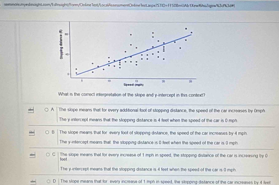 seminole.myedinsight.com/EdInsight/Form/OnlineTest/LocalAssessmentOnlineTest.aspx?STID=FFS0BmUAb1Xewf6hu2qjsw%3d%3d#
What is the correct interpretation of the slope and y-intercept in this context?
A The slope means that for every additional foot of stopping distance, the speed of the car increases by Omph.
The y-intercept means that the stopping distance is 4 feet when the speed of the car is 0 mph
B The slope means that for every foot of stopping distance, the speed of the car increases by 4 mph.
The y-intercept means that the stopping distance is 0 feet when the speed of the car is 0 mph
C The slope means that for every increase of 1 mph in speed, the stopping distance of the car is increasing by 0
feet
The y-intercept means that the stopping distance is 4 feet when the speed of the car is 0 mph.
D The slope means that for every increase of 1 mph in speed, the stopping distance of the car increases by 4 feet