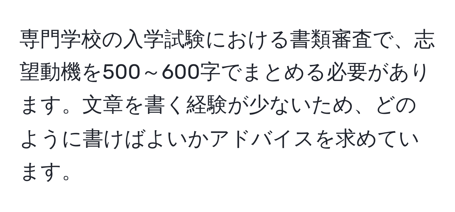 専門学校の入学試験における書類審査で、志望動機を500～600字でまとめる必要があります。文章を書く経験が少ないため、どのように書けばよいかアドバイスを求めています。