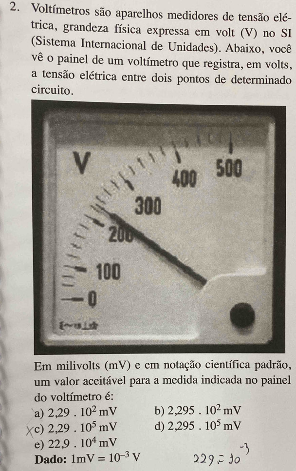 Voltímetros são aparelhos medidores de tensão elé-
trica, grandeza física expressa em volt (V) no SI
(Sistema Internacional de Unidades). Abaixo, você
vê o painel de um voltímetro que registra, em volts,
a tensão elétrica entre dois pontos de determinado
circuito.
V
400 500
300
200
100
-0
Em milivolts (mV) e em notação científica padrão,
um valor aceitável para a medida indicada no painel
do voltímetro é:
a) 2,29.10^2mV b) 2,295.10^2mV
c) 2,29.10^5mV d) 2,295.10^5mV
e) 22,9.10^4mV
Dado: 1mV=10^(-3)V