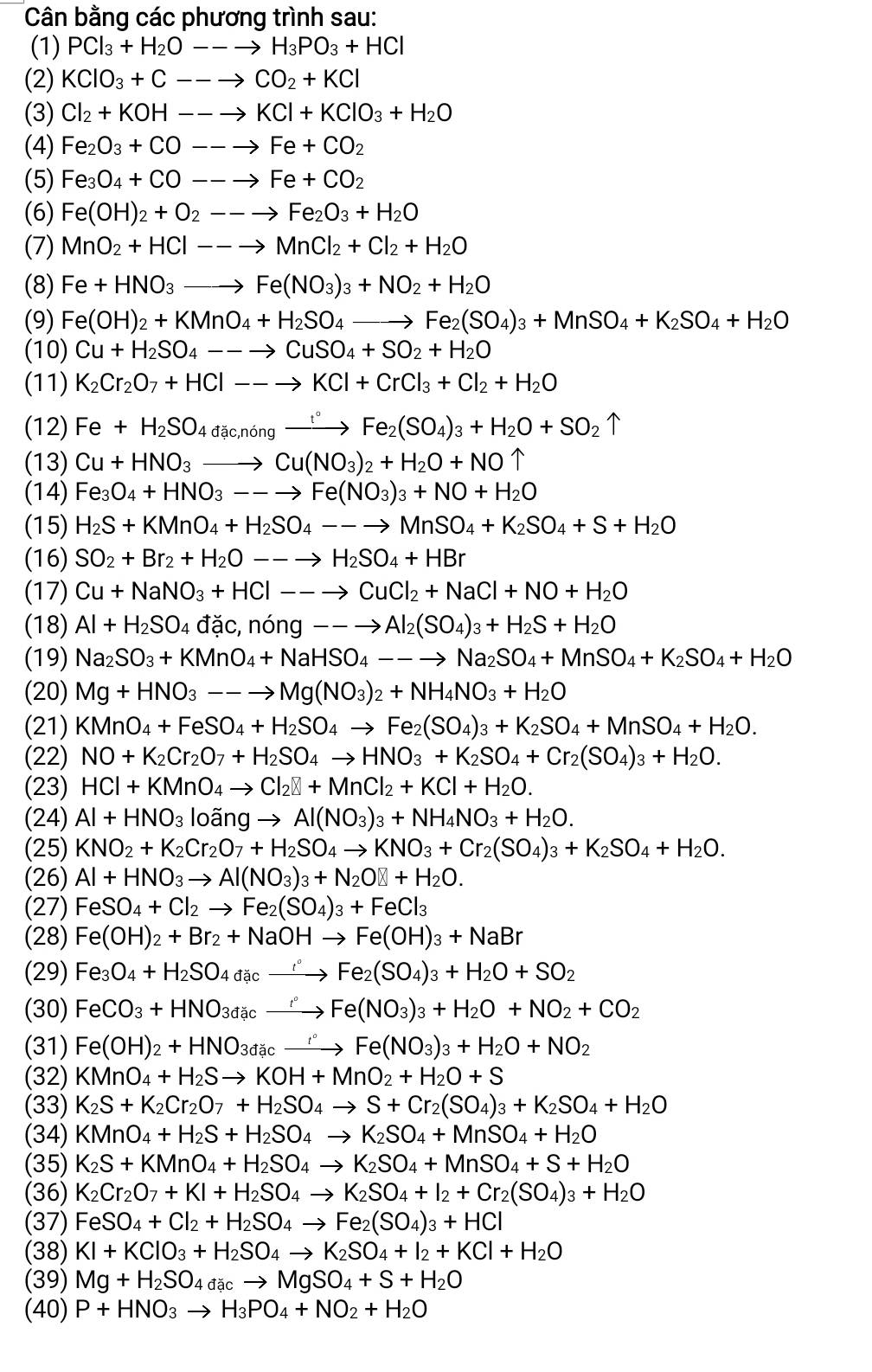 Cân bằng các phương trình sau:
(1) PCl_3+H_2O--to H_3PO_3+HCl
(2) KClO_3+C--to CO_2+KCl
(3) Cl_2+KOH--to KCl+KClO_3+H_2O
(4) Fe_2O_3+CO--to Fe+CO_2
(5) Fe_3O_4+CO--to Fe+CO_2
(6) Fe(OH)_2+O_2--to Fe_2O_3+H_2O
(7) MnO_2+HCl--to MnCl_2+Cl_2+H_2O
(8) Fe+HNO_3to Fe(NO_3)_3+NO_2+H_2O
(9) Fe(OH)_2+KMnO_4+H_2SO_4to Fe_2(SO_4)_3+MnSO_4+K_2SO_4+H_2O
(10) Cu+H_2SO_4--to CuSO_4+SO_2+H_2O
(11) K_2Cr_2O_7+HCl--to KCl+CrCl_3+Cl_2+H_2O
(12) Fe+H_2SO_4O_4dic,nin°Fe_2(SO_4)_3+H_2O+SO_2uparrow
(13) Cu+HNO_3to Cu(NO_3)_2+H_2O+NOuparrow
(14) Fe_3O_4+HNO_3--to Fe(NO_3)_3+NO+H_2O
(15) H_2S+KMnO_4+H_2SO_4--to MnSO_4+K_2SO_4+S+H_2O
(16) SO_2+Br_2+H_2O--to H_2SO_4+HBr
(17) Cu+NaNO_3+HCl--to CuCl_2+NaCl+NO+H_2O
(18) Al+H_2SO_4dic,nong--to Al_2(SO_4)_3+H_2S+H_2O
(19) Na_2SO_3+KMnO_4+NaHSO_4--to Na_2SO_4+MnSO_4+K_2SO_4+H_2O
(20) Mg+HNO_3--to Mg(NO_3)_2+NH_4NO_3+H_2O
(21) KMnO_4+FeSO_4+H_2SO_4to Fe_2(SO_4)_3+K_2SO_4+MnSO_4+H_2O.
(22) NO+K_2Cr_2O_7+H_2SO_4to HNO_3+K_2SO_4+Cr_2(SO_4)_3+H_2O.
(23) HCl+KMnO_4to Cl_2□ +MnCl_2+KCl+H_2O.
(24) Al+HNO_3 loãr Al(NO_3)_3+NH_4NO_3+H_2O.
inato
(25) KNO_2+K_2Cr_2O_7+H_2SO_4to KNO_3+Cr_2(SO_4)_3+K_2SO_4+H_2O.
(26) Al+HNO_3to Al(NO_3)_3+N_2Odownarrow +H_2O.
(27) FeSO_4+Cl_2to Fe_2(SO_4)_3+FeCl_3
(28) Fe(OH)_2+Br_2+NaOHto Fe(OH)_3+NaBr
(29) Fe_3O_4+H_2SO_4dac_ rto Fe_2(SO_4)_3+H_2O+SO_2
(30) FeCO_3+HNO_3dacto Fe(NO_3)_3+H_2O+NO_2+CO_2
(31) Fe(OH)_2+HNO_3dacto Fe(NO_3)_3+H_2O+NO_2
(32) KMnO_4+H_2Sto KOH+MnO_2+H_2O+S
(33) K_2S+K_2Cr_2O_7+H_2SO_4to S+Cr_2(SO_4)_3+K_2SO_4+H_2O
(34) KMnO_4+H_2S+H_2SO_4to K_2SO_4+MnSO_4+H_2O
(35) K_2S+KMnO_4+H_2SO_4to K_2SO_4+MnSO_4+S+H_2O
(36) K_2Cr_2O_7+KI+H_2SO_4to K_2SO_4+I_2+Cr_2(SO_4)_3+H_2O
(37) FeSO_4+Cl_2+H_2SO_4to Fe_2(SO_4)_3+HCl
(38) KI+KClO_3+H_2SO_4to K_2SO_4+I_2+KCl+H_2O
(39) Mg+H_2SO_4dacto MgSO_4+S+H_2O
(40) P+HNO_3to H_3PO_4+NO_2+H_2O