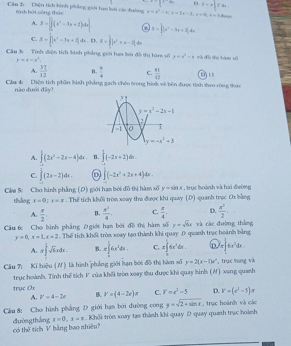 s=∈t 2^xdx. D. S=π ∈tlimits _0^(22^x)dx
Câu 2: Diện tích hình phẳng giới hạn bởi các đường y=x^3-x;y=2x-2;x=0;x=3 được
tính bởi công thức
A. S=|∈tlimits _0^(1(x^2)-3x+2)dx|. B S=∈tlimits _0^(1|x^2)-3x+2|dx.
C. S=∈tlimits |x^2-3x+2| %. D. S=∈tlimits _1^(2|x^2)+x-2| dx
Câu 3: Tính diện tích hình phẳng giới hạn bởi đồ thị hàm số y=x^3-x và đồ thị hàm số
y=x-x^2.
B.
A.  37/12   9/4  C.  81/12  DJ 13
Câu 4: Diện tích phần hình phẳng gạch chéo trong hình vẽ bên được tính theo công thức
nào dưới đây?
A. ∈tlimits^2(2x^2-2x-4)dx. B. ∈tlimits^2(-2x+2)dx.
-1
-1
C. ∈t (2x-2)dx. D ∈t (-2x^2+2x+4)dx.
Câu 5: Cho hình phẳng (D) giới hạn bởi đồ thị hàm số y=sin x , trục hoành và hai đường
thẳng x=0;x=π. Thể tích khối tròn xoay thu được khi quay (D) quanh trục Ox bằng
C.
A.  π /2 .  π^2/4 .  π /4 .
B.
D.  π^2/2 .
Cu 6: Cho hình phẳng Dgiới hạn bởi đồ thị hàm số y=sqrt(6)x và các đường thắng
y=0,x=1,x=2. Thể tích khối tròn xoay tạo thành khi quay D quanh trục hoành bằng
A. π ∈tlimits _1^(2sqrt 6)xdx. B. π ∈tlimits _0^(26x^2)dx. C. π ∈tlimits _0^(16x^2)dx. D )π ∈t _1^(26x^2)dx.
Câu 7: Kí hiệu (H) là hình phẳng giới hạn bởi đồ thị hàm số y=2(x-1)e^x , trục tung và
trục hoành. Tính thể tích V của khối tròn xoay thu được khi quay hình (H) xung quanh
trục Ox
A. V=4-2e B. V=(4-2e)π C. V=e^2-5 D. V=(e^2-5)π
Câu 8: Cho hình phẳng D giới hạn bởi đường cong y=sqrt(2+sin x) , trục hoành và các
đường thắng x=0,x=π. Khối tròn xoay tạo thành khi quay D quay quanh trục hoành
có thể tích V bằng bao nhiêu?