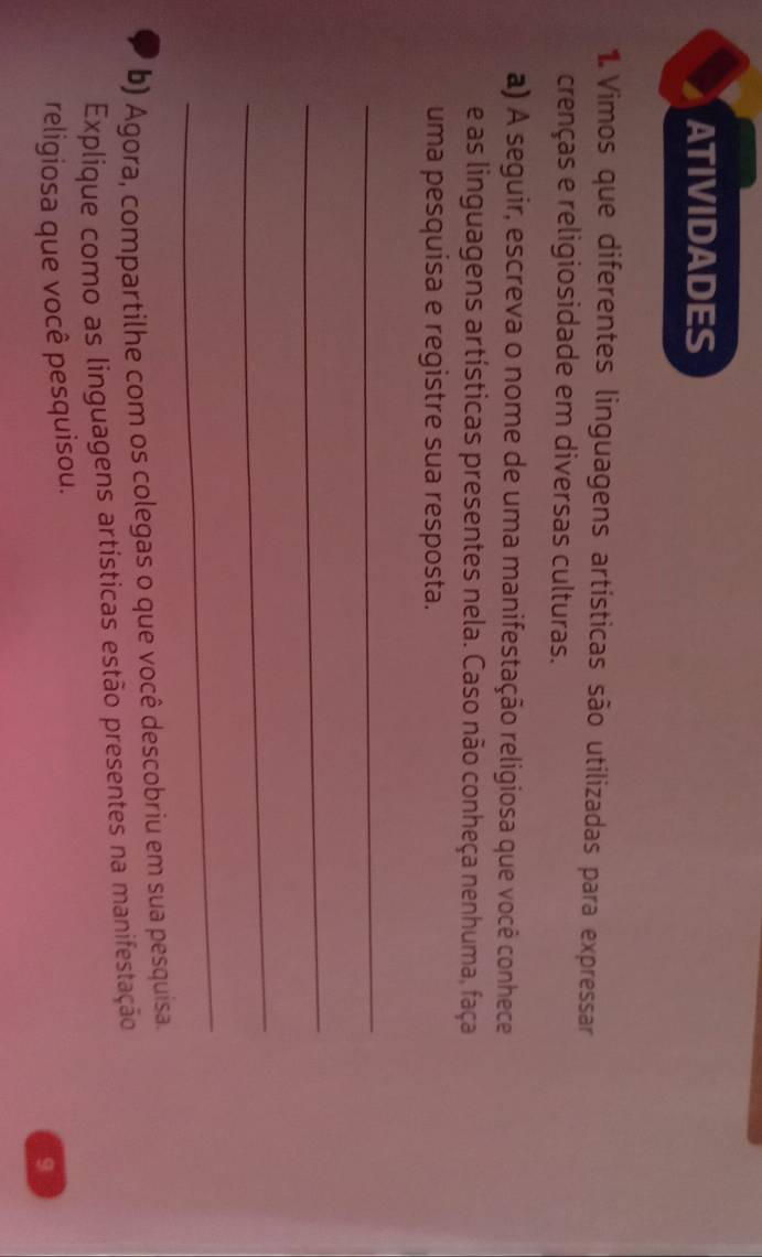 ATIVIDADES 
1. Vimos que diferentes linguagens artísticas são utilizadas para expressar 
crenças e religiosidade em diversas culturas. 
a) A seguir, escreva o nome de uma manifestação religiosa que você conhece 
e as linguagens artísticas presentes nela. Caso não conheça nenhuma, faça 
uma pesquísa e registre sua resposta. 
_ 
_ 
_ 
_ 
b) Agora, compartilhe com os colegas o que você descobriu em sua pesquisa. 
Explique como as linguagens artísticas estão presentes na manifestação 
religiosa que você pesquisou. 
9