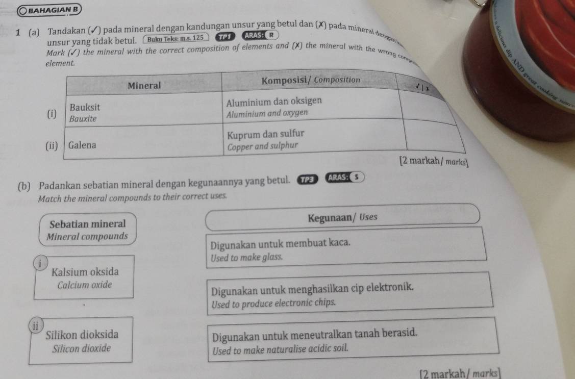 BAHAGIAN B
1 (a) Tandakan (✓) pada mineral dengan kandungan unsur yang betul dan (X) pada mineral dengan 
unsur yang tidak betul. Buku Teks: m.s. 125 TP1 ARAS： R
Mark (√) the mineral with the correct composition of elements and (X) the mineral with the wrong comp

(b) Padankan sebatian mineral dengan kegunaannya yang betul. TP3 ARAS s
Match the mineral compounds to their correct uses.
Sebatian mineral Kegunaan/ Uses
Mineral compounds
Digunakan untuk membuat kaca.
Used to make glass.
i
Kalsium oksida
Calcium oxide
Digunakan untuk menghasilkan cip elektronik.
Used to produce electronic chips.
ii
Silikon dioksida
Digunakan untuk meneutralkan tanah berasid.
Silicon dioxide Used to make naturalise acidic soil.
[2 markah/ marks]