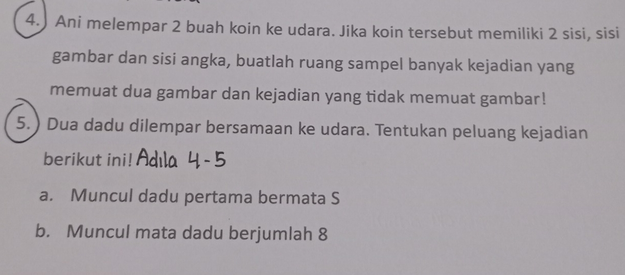 4.) Ani melempar 2 buah koin ke udara. Jika koin tersebut memiliki 2 sisi, sisi 
gambar dan sisi angka, buatlah ruang sampel banyak kejadian yang 
memuat dua gambar dan kejadian yang tidak memuat gambar! 
5.) Dua dadu dilempar bersamaan ke udara. Tentukan peluang kejadian 
berikut ini! 
a. Muncul dadu pertama bermata S 
b. Muncul mata dadu berjumlah 8