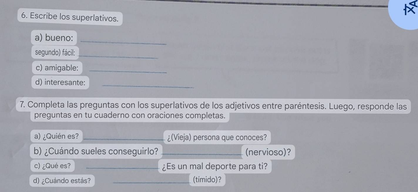 Escribe los superlativos. 
a) bueno:_ 
segundo) fácil: 
_ 
c) amigable:_ 
d) interesante:_ 
7. Completa las preguntas con los superlativos de los adjetivos entre paréntesis. Luego, responde las 
preguntas en tu cuaderno con oraciones completas. 
a) ¿Quién es? _¿(Vieja) persona que conoces? 
b) ¿Cuándo sueles conseguirlo? _(nervioso)? 
c) ¿Qué es? _¿Es un mal deporte para ti? 
d) ¿Cuándo estás? _(tímido)?