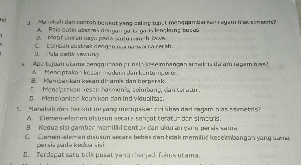 s: 3. Manakah dari contoh berikut yang paling tepat menggambarkan ragam hias simetris?
A. Pola batik abstrak dengan garis-garis lengkung bebas.
1
B. Motif ukiran kayu pada pintu rumah Jawa.
S. C. Lukisan abstrak dengan warna-warna cerah.
D. Pola batik kawung.
4. Apa tujuan utama penggunaan prinsip keseimbangan simetris dalam ragam hias?
A. Menciptakan kesan modern dan kontemporer.
B. Memberikan kesan dinamis dan bergerak.
C. Menciptakan kesan harmonis, seimbang, dan teratur.
D. Menekankan keunikan dan individualitas.
5. Manakah dari berikut ini yang merupakan ciri khas dari ragam hias asimetris?
A. Elemen-elemen disusun secara sangat teratur dan simetris.
B. Kedua sisi gambar memiliki bentuk dan ukuran yang persis sama.
C. Elemen-elemen disusun secara bebas dan tidak memiliki keseimbangan yang sama
persis pada kedua sisi.
D. Terdapat satu titik pusat yang menjadi fokus utama.