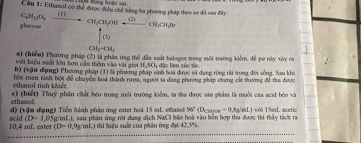 chộn đùng hoặc sai. 
Câu 1: Ethanol có thể được điều chế bằng ba phương pháp theo sơ đồ sau đây:
C_6H_12O_6xrightarrow (1)CH_3CH_2OHalpha H_3CH_2Br
glucose GH uparrow _((3))^A frac 1)+2)= (y+1)/x^2 = 2/3 
CH_2=CH_2
a) (hiểu) Phương pháp (2) là phản ứng thế dẫn xuất halogen trong môi trường kiềm, để pư này xảy ra 
với hiệu suất lớn hơn cần thêm vào vài giọt H_2SO_4 đặc làm xúc tác. 
b) (vận dụng) Phương pháp (1) là phương pháp sinh hoá được sử dụng rộng rãi trong đời sống. Sau khi 
lên men tinh bột để chuyển hoá thành rượu, người ta dùng phương pháp chưng cất thường để thu được 
ethanol tinh khiết. 
c) (biết) Thuỷ phân chất béo trong môi trường kiềm, ta thu được sản phẩm là muối của acid béo và 
ethanol. 
d) (vận dụng) Tiến hành phản ứng ester hoá 15 mL ethanol 96°(D_C2H5OH=0,8g/mL) với 15mL acetic 
acid (D=1,05g/mL) 0, sau phản ứng rót dung dịch NaCl bão hoà vào hỗn hợp thu được thì thấy tách ra
10,4 mL ester (D=0,9g/mL) thì hiệu suất của phản ứng đạt 42,5%.