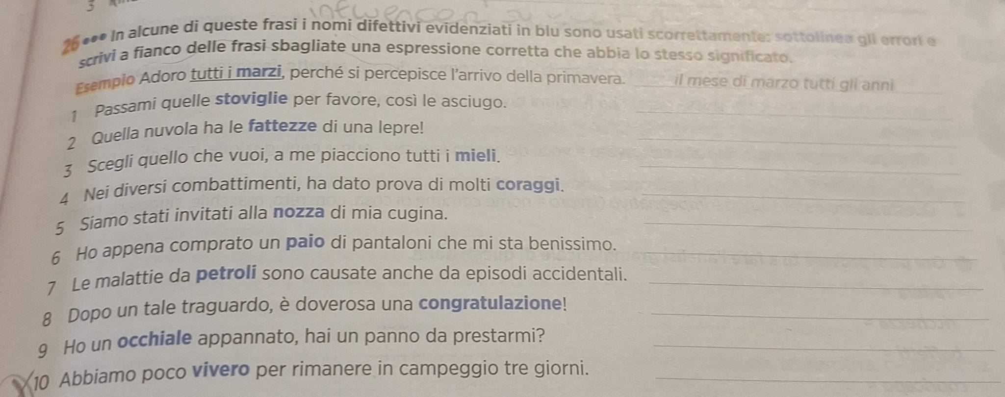 3 
26 *** In alcune di queste frasi i nomi difettivi evidenziati in blu sono usati scorrettamente: sottolinea gli errori e 
scrivi a fianco delle frasì sbagliate una espressione corretta che abbia lo stesso significato. 
Esempio Adoro tutti i marzi, perché si percepisce l'arrivo della primavera. _il mese di marzo tutti gli anni_ 
1 Passami quelle stoviglie per favore, così le asciugo._ 
2 Quella nuvola ha le fattezze di una lepre!_ 
3 Scegli quello che vuoi, a me piacciono tutti i mieli._ 
4 Nei diversi combattimenti, ha dato prova di molti coraggi._ 
5 Siamo stati invitati alla nozza di mia cugina._ 
6 Ho appena comprato un paio di pantaloni che mi sta benissimo._ 
7 Le malattie da petroli sono causate anche da episodi accidentali._ 
8 Dopo un tale traguardo, è doverosa una congratulazione!_ 
9 Ho un occhiale appannato, hai un panno da prestarmi?_ 
10 Abbiamo poco vivero per rimanere in campeggio tre giorni._