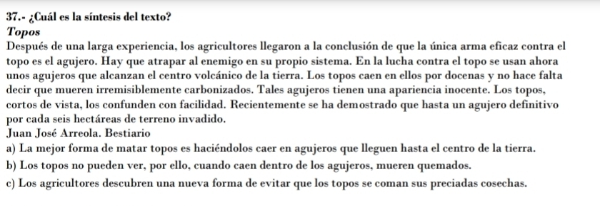 37.- ¿Cuál es la síntesis del texto?
Topos
Después de una larga experiencia, los agricultores llegaron a la conclusión de que la única arma eficaz contra el
topo es el agujero. Hay que atrapar al enemigo en su propio sistema. En la lucha contra el topo se usan ahora
unos agujeros que alcanzan el centro volcánico de la tierra. Los topos caen en ellos por docenas y no hace falta
decir que mueren irremisiblemente carbonizados. Tales agujeros tienen una apariencia inocente. Los topos,
cortos de vista, los confunden con facilidad. Recientemente se ha demostrado que hasta un agujero definitivo
por cada seis hectáreas de terreno invadido.
Juan José Arreola. Bestiario
a) La mejor forma de matar topos es haciéndolos caer en agujeros que lleguen hasta el centro de la tierra.
b) Los topos no pueden ver, por ello, cuando caen dentro de los agujeros, mueren quemados.
c) Los agricultores descubren una nueva forma de evitar que los topos se coman sus preciadas cosechas.