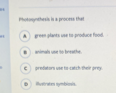 DS
Photosynthesis is a process that
ME A green plants use to produce food.
B ). animals use to breathe.
D C predators use to catch their prey.
D illustrates symbiosis.