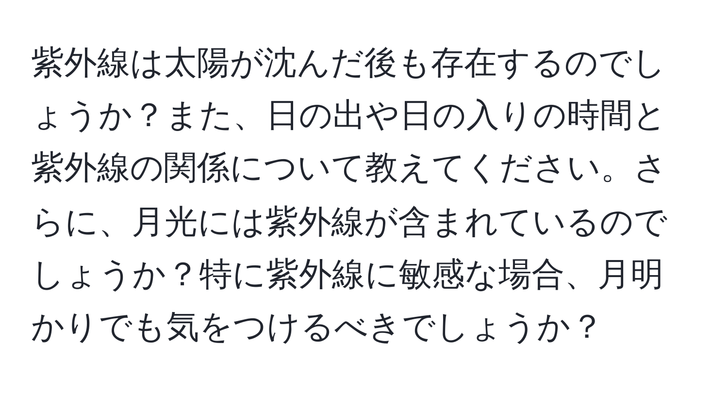 紫外線は太陽が沈んだ後も存在するのでしょうか？また、日の出や日の入りの時間と紫外線の関係について教えてください。さらに、月光には紫外線が含まれているのでしょうか？特に紫外線に敏感な場合、月明かりでも気をつけるべきでしょうか？