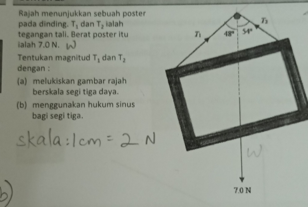 Rajah menunjukkan sebuah poster
pada dinding. T_1 dan T_2 ialah
tegangan tali. Berat poster itu
ialah 7.0 N.
Tentukan magnitud T_1 dan T_2
dengan :
(a) melukiskan gambar rajah
berskala segi tiga daya.
(b) menggunakan hukum sinus
bagi segi tiga.