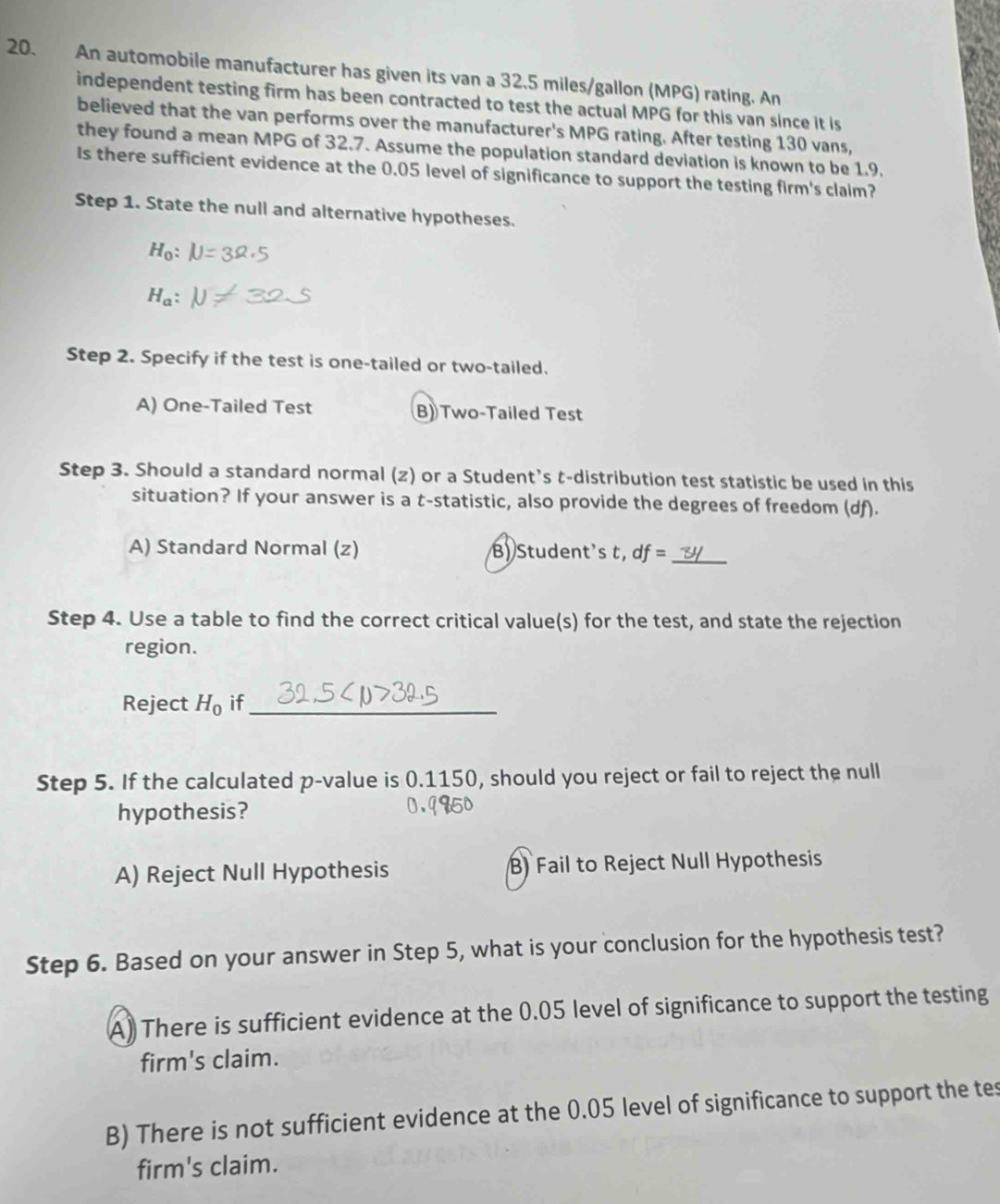 An automobile manufacturer has given its van a 32.5 miles/gallon (MPG) rating. An
independent testing firm has been contracted to test the actual MPG for this van since it is
believed that the van performs over the manufacturer's MPG rating. After testing 130 vans,
they found a mean MPG of 32.7. Assume the population standard deviation is known to be 1.9.
Is there sufficient evidence at the 0.05 level of significance to support the testing firm's claim?
Step 1. State the null and alternative hypotheses.
H_0
H_a : 
Step 2. Specify if the test is one-tailed or two-tailed.
A) One-Tailed Test B) Two-Tailed Test
Step 3. Should a standard normal (z) or a Student’s t-distribution test statistic be used in this
situation? If your answer is a t -statistic, also provide the degrees of freedom (df).
A) Standard Normal (z) B) Student's t df=
Step 4. Use a table to find the correct critical value(s) for the test, and state the rejection
region.
Reject H_0 if_
Step 5. If the calculated p -value is 0.1150, should you reject or fail to reject the null
hypothesis?
A) Reject Null Hypothesis B) Fail to Reject Null Hypothesis
Step 6. Based on your answer in Step 5, what is your conclusion for the hypothesis test?
A) There is sufficient evidence at the 0.05 level of significance to support the testing
firm's claim.
B) There is not sufficient evidence at the 0.05 level of significance to support the tes
firm's claim.