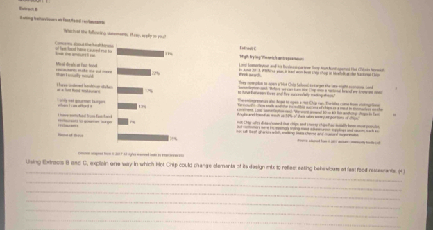 Extract B 
Ealling behaviours at fast food restaurents 
Exfnaci C 
'Migh frying'' Yarwich antropreneur 
Loid Somerleyton and his business partner Toby Marchant opened Hlot Chip in Monwich 
Week awarcs. in June 2013. Within a yeas, it had wan best chip shop in Morfolk as the Masional Chip 
They now plan to open a 'hot Chip Salson' to torget the laze-night econoos. Lon 
tonrevleyton sd: "Before we can tum not Chip ines a rutional band we knowe we nosd 
to have berween theee and live sucorofully tading ships." 
The envegreneurs alo hope to opes a Hot Chip van. The Idva came from visiting Grest 
Farmmuth's chips stalls and the in redifble succes of chips as a mead in theselves on the 
Anglks and found as much as 50% of theie sakes were just portions of cMps." 
concinent, Lord Someleyton sad: "We went wound! 30 to 40 fish and chap shops in fav 
but rusoeter, were incressingly mying more sufenturous im poliegn and cuver, such as 
kist Chip sales data showed that chips and cheery chips had isitially been most populas. 
hot saft beel, giurkon relish, exeting Swes Cherse and mustord mayoreatse 
Cioance adepied hom i 2917 Auchark Cnonmmenty Mada (d) 
Geome adapeed fom w h it aut rights sereed boult ty interconnecio) 
_ 
Using Extracts B and C, explain one way in which Hot Chip could change elements of its design mix to reflect eating behaviours at fast food restaurants. (4) 
_ 
_ 
_ 
_ 
_