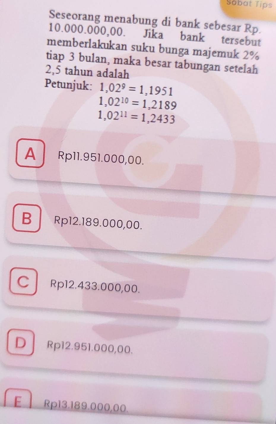 Sobat Tips
Seseorang menabung di bank sebesar Rp.
10.000.000,00. Jika bank tersebut
memberlakukan suku bunga majemuk 2%
tiap 3 bulan, maka besar tabungan setelah
2,5 tahun adalah
Petunjuk: 1,02^9=1,1951
1,02^(10)=1,2189
1,02^(11)=1,2433
A Rp11.951.000,00.
B Rp12.189.000,00.
C Rp12.433.000,00.
D Rp12.951.000,00.
E Rp13.189.000,00.