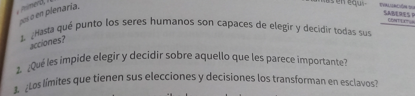 Primeró , 
las en équi- Evaluación du 
pos o en plenaria. 
SABERES P 
CONTEXTUA 
1. ¿Hasta qué punto los seres humanos son capaces de elegir y decidir todas sus 
acciones? 
2 ¿Qué les impide elegir y decidir sobre aquello que les parece importante? 
3. ¿Los límites que tienen sus elecciones y decisiones los transforman en esclavos?