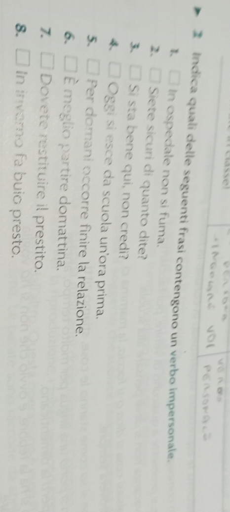 asse 
Indica quali delle seguenti frasi contengono un verbo impersonale. 
□ In ospedale non si fuma. 
2、 □ Siete sicuri di quanto dite? 
3、□ Si sta bene qui, non credi? 
4 Oggi si esce da scuola un'ora prima. 
5. Per domani occorre finire la relazione. 
6. É meglio partire domattina. 
7. Dovete restituire il prestito. 
8. I In inverno fa buio presto.