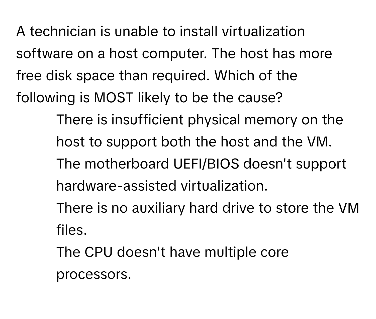 A technician is unable to install virtualization software on a host computer. The host has more free disk space than required. Which of the following is MOST likely to be the cause?

1) There is insufficient physical memory on the host to support both the host and the VM.
2) The motherboard UEFI/BIOS doesn't support hardware-assisted virtualization.
3) There is no auxiliary hard drive to store the VM files.
4) The CPU doesn't have multiple core processors.