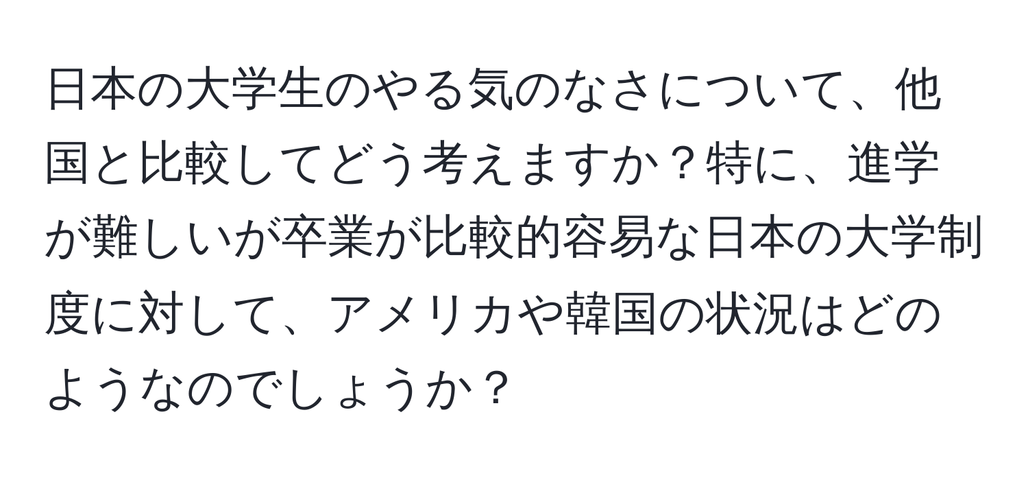 日本の大学生のやる気のなさについて、他国と比較してどう考えますか？特に、進学が難しいが卒業が比較的容易な日本の大学制度に対して、アメリカや韓国の状況はどのようなのでしょうか？