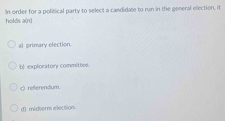 In order for a political party to select a candidate to run in the general election, it
holds a(n)
a) primary election.
b) exploratory committee.
c) referendum.
d) midterm election.