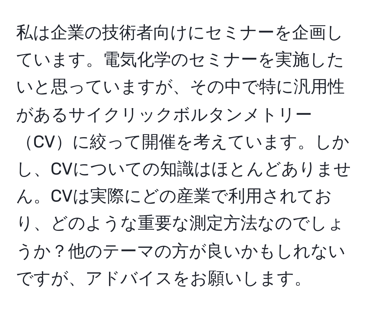 私は企業の技術者向けにセミナーを企画しています。電気化学のセミナーを実施したいと思っていますが、その中で特に汎用性があるサイクリックボルタンメトリーCVに絞って開催を考えています。しかし、CVについての知識はほとんどありません。CVは実際にどの産業で利用されており、どのような重要な測定方法なのでしょうか？他のテーマの方が良いかもしれないですが、アドバイスをお願いします。