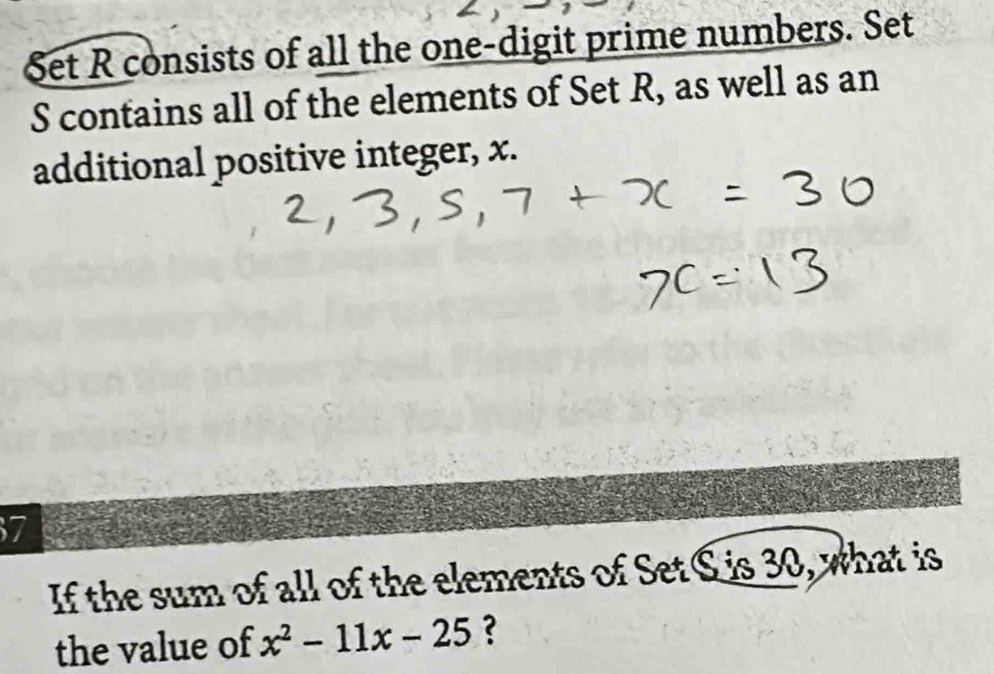 Set R consists of all the one-digit prime numbers. Set
S contains all of the elements of Set R, as well as an 
additional positive integer, x.
7
If the sum of all of the elements of Set S is 30, what is 
the value of x^2-11x-25 ?