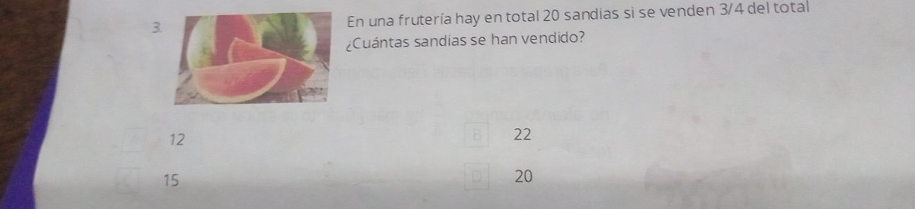 3En una frutería hay en total 20 sandias si se venden 3/4 del total
¿Cuántas sandias se han vendido?
12
B 22
15
20