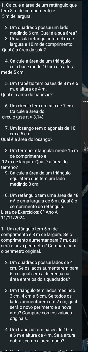 Calcule a área de um retângulo que
tem 8 m de comprimento e
5 m de largura.
2. Um quadrado possui um lado
medindo 6 cm. Qual é a sua área?
3. Uma sala retangular tem 4 m de
largura e 10 m de comprimento.
Qual é a área da sala?
4. Calcule a área de um triângulo
cuja base mede 10 cm e a altura
mede 5 cm.
5. Um trapézio tem bases de 8 m e 6
m, e altura de 4 m.
Qual é a área do trapézio?
6. Um círculo tem um raio de 7 cm.
Calcule a área do
círculo (use π approx 3,14
7. Um losango tem diagonais de 10
cm e 6 cm.
Qual é a área do losango?

8. Um terreno retangular mede 15 m ap
de comprimento e
12 m de largura. Qual é a área do
terreno?
9. Calcule a área de um triângulo
equilátero que tem um lado
medindo 8 cm.
10. Um retângulo tem uma área de 48
m^2 e uma largura de 6 m. Qual é o
comprimento do retângulo.
Lista de Exercícios: 8° Ano A
11/11/2024.
1. Um retângulo tem 5 m de
comprimento e 3 m de largura. Se o
comprimento aumentar para 7 m, qual
será o novo perímetro? Compare com
o perímetro original.
2. Um quadrado possui lados de 4
cm. Se os lados aumentarem para
6 cm, qual será a diferença na
área entre os dois quadrados?
3. Um triângulo tem lados medindo
3 cm, 4 cm e 5 cm. Se todos os
lados aumentarem em 2 cm, qual
será o novo perímetro e a nova
área? Compare com os valores
originais.
4. Um trapézio tem bases de 10 m
e 6 m e altura de 4 m. Se a altura
dobrar, como a área muda?