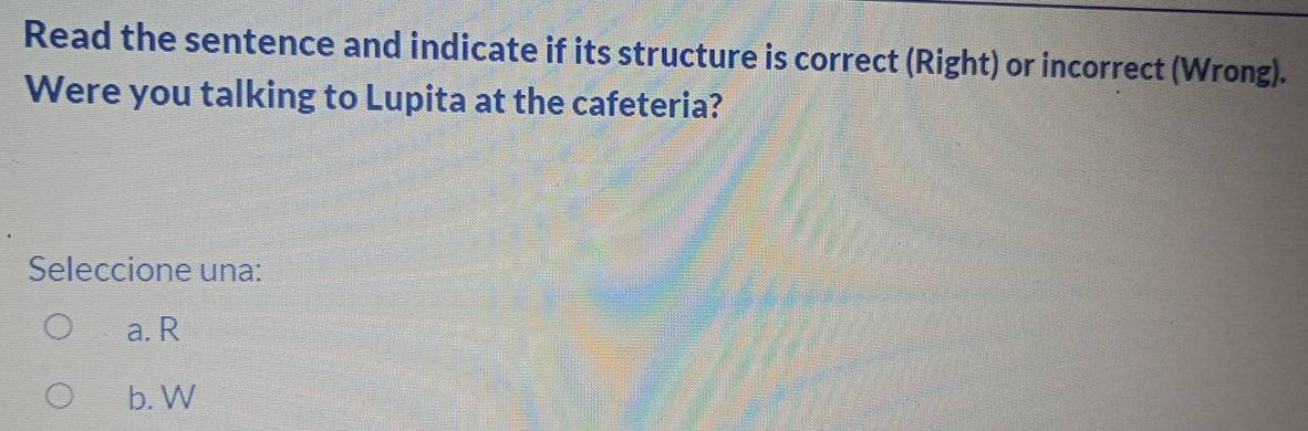 Read the sentence and indicate if its structure is correct (Right) or incorrect (Wrong).
Were you talking to Lupita at the cafeteria?
Seleccione una:
a. R
b. W