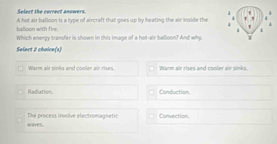 Select the correct answers.
A hot air balloon is a type of aircraft that goes up by heating the air inside the 4 1 1 4

♂
balloon with fire. 2 4
Which energy transfer is shown in this image of a hot-air balloon? And why. 
Select 2 choice(s)
Warm air sinks and cooler air rises. Warm air rises and cooler air sinks.
Radiation. Conduction.
The process involve electromagnetic Convection.
waves.