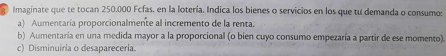 Imagínate que te tocan 250.000 Fcfas. en la lotería. Indica los bienes o servicios en los que tư demanda o consumo: 
a) Aumentaría proporcionalmente al incremento de la renta. 
b) Aumentaría en una medida mayor a la proporcional (o bien cuyo consumo empezaría a partir de ese momento). 
c) Disminuiría o desaparecería.