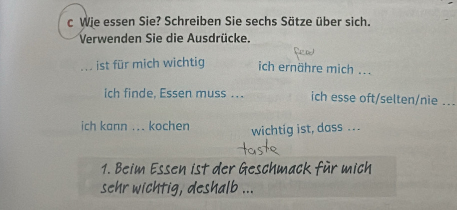 Wie essen Sie? Schreiben Sie sechs Sätze über sich. 
Verwenden Sie die Ausdrücke. 
i ist für mich wichtig 
ich ernähre mich ... 
ich finde, Essen muss ... ich esse oft/selten/nie .._ 
ich kann ... kochen 
wichtig ist, dass ... 
1. Beim Essen ist der Geschmack für mich 
ehr wichtig, deshalb ...