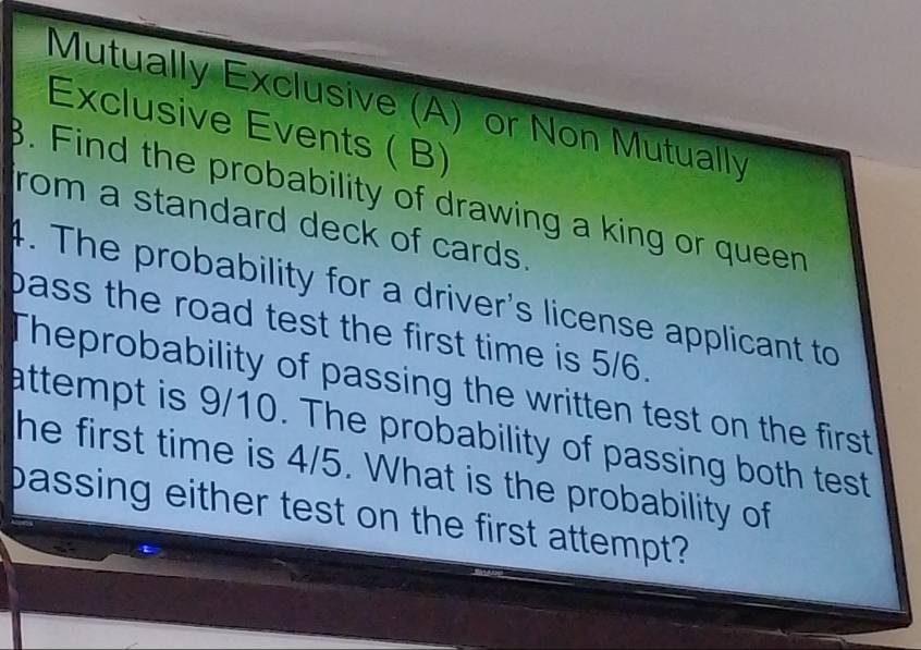 Mutually Exclusive (A) or Non Mutually 
Exclusive Events ( B) 
β. Find the probability of drawing a king or queen 
rom a standard deck of cards. 
4. The probability for a driver's license applicant to 
bass the road test the first time is 5/6. 
Theprobability of passing the written test on the first 
attempt is 9/10. The probability of passing both test 
he first time is 4/5. What is the probability of 
bassing either test on the first attempt?