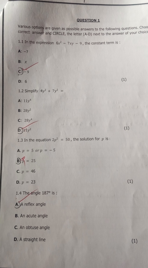 Various options are given as possible answers to the following questions. Choo
correct answer and CIRCLE, the letter (A-D) next to the answer of your choice
1.1 In the expression 6x^2-7xy-9 , the constant term is :
A: -7
B: x
c:) = 9
D: 6 (1)
1.2 Simplify 4y^2+7y^2=
A: 11y^4
B: 28y^2
C: 28y^4
b 11y^2
(1)
1.3 In the equation 2p^2=50 , the solution for p is :
A. p=5 07 p=-5
B =25
C. p=46
D. p=23
(1)
1.4 The angle 187° is :
A. A reflex angle
B. An acute angle
C. An obtuse angle
D. A straight line (1)