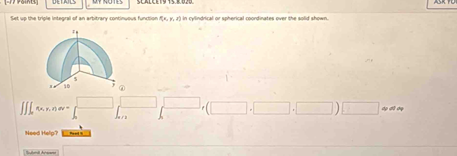 DETAILS My NOTes SCALCE19 15.8.020. ASK YO
Set up the triple integral of an arbitrary continuous function f(x,y,z) in cylindrical or spherical coordinates over the solid shown.
∈t ∈t _ef(x,y,z)dv=∈t _0^(□)□ _(x/2)^(□) ∈t _5^(□)□ f(□ ,□ i| )□ dpdθ dvarphi
Need Help? Read It
Submit Answer 17* 6-60-1* (-28